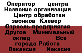 Оператор Call-центра › Название организации ­ Центр обработки звонков «Клевер» › Отрасль предприятия ­ Другое › Минимальный оклад ­ 55 000 - Все города Работа » Вакансии   . Хакасия респ.,Черногорск г.
